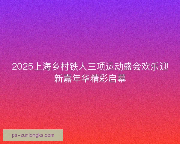 2025上海乡村铁人三项运动盛会欢乐迎新嘉年华精彩启幕