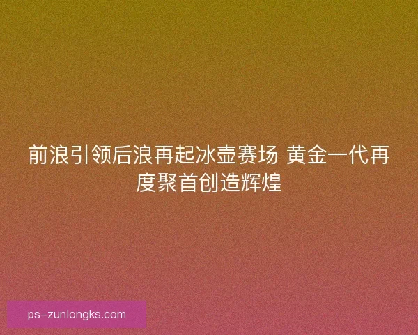 前浪引领后浪再起冰壶赛场 黄金一代再度聚首创造辉煌